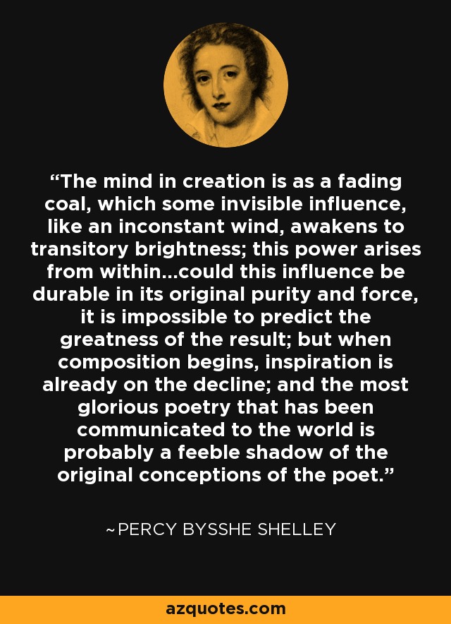 The mind in creation is as a fading coal, which some invisible influence, like an inconstant wind, awakens to transitory brightness; this power arises from within...could this influence be durable in its original purity and force, it is impossible to predict the greatness of the result; but when composition begins, inspiration is already on the decline; and the most glorious poetry that has been communicated to the world is probably a feeble shadow of the original conceptions of the poet. - Percy Bysshe Shelley