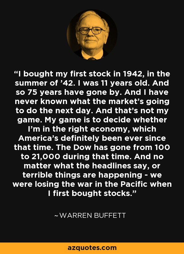 I bought my first stock in 1942, in the summer of '42. I was 11 years old. And so 75 years have gone by. And I have never known what the market's going to do the next day. And that's not my game. My game is to decide whether I'm in the right economy, which America's definitely been ever since that time. The Dow has gone from 100 to 21,000 during that time. And no matter what the headlines say, or terrible things are happening - we were losing the war in the Pacific when I first bought stocks. - Warren Buffett