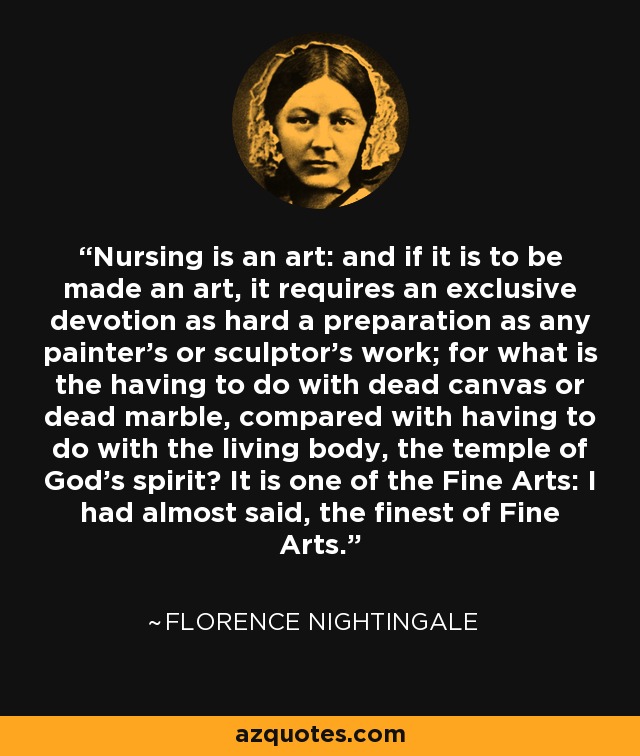 Nursing is an art: and if it is to be made an art, it requires an exclusive devotion as hard a preparation as any painter's or sculptor's work; for what is the having to do with dead canvas or dead marble, compared with having to do with the living body, the temple of God's spirit? It is one of the Fine Arts: I had almost said, the finest of Fine Arts. - Florence Nightingale