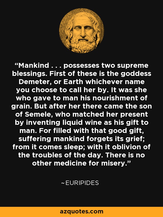 Mankind . . . possesses two supreme blessings. First of these is the goddess Demeter, or Earth whichever name you choose to call her by. It was she who gave to man his nourishment of grain. But after her there came the son of Semele, who matched her present by inventing liquid wine as his gift to man. For filled with that good gift, suffering mankind forgets its grief; from it comes sleep; with it oblivion of the troubles of the day. There is no other medicine for misery. - Euripides