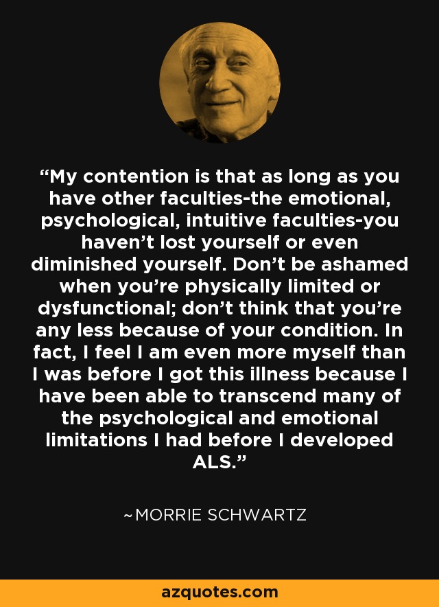 My contention is that as long as you have other faculties-the emotional, psychological, intuitive faculties-you haven't lost yourself or even diminished yourself. Don't be ashamed when you're physically limited or dysfunctional; don't think that you're any less because of your condition. In fact, I feel I am even more myself than I was before I got this illness because I have been able to transcend many of the psychological and emotional limitations I had before I developed ALS. - Morrie Schwartz