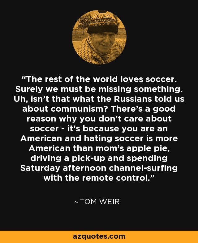 The rest of the world loves soccer. Surely we must be missing something. Uh, isn't that what the Russians told us about communism? There's a good reason why you don't care about soccer - it's because you are an American and hating soccer is more American than mom's apple pie, driving a pick-up and spending Saturday afternoon channel-surfing with the remote control. - Tom Weir