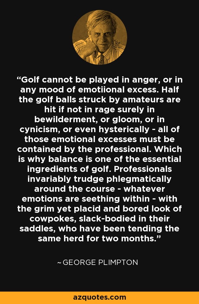 Golf cannot be played in anger, or in any mood of emotiional excess. Half the golf balls struck by amateurs are hit if not in rage surely in bewilderment, or gloom, or in cynicism, or even hysterically - all of those emotional excesses must be contained by the professional. Which is why balance is one of the essential ingredients of golf. Professionals invariably trudge phlegmatically around the course - whatever emotions are seething within - with the grim yet placid and bored look of cowpokes, slack-bodied in their saddles, who have been tending the same herd for two months. - George Plimpton