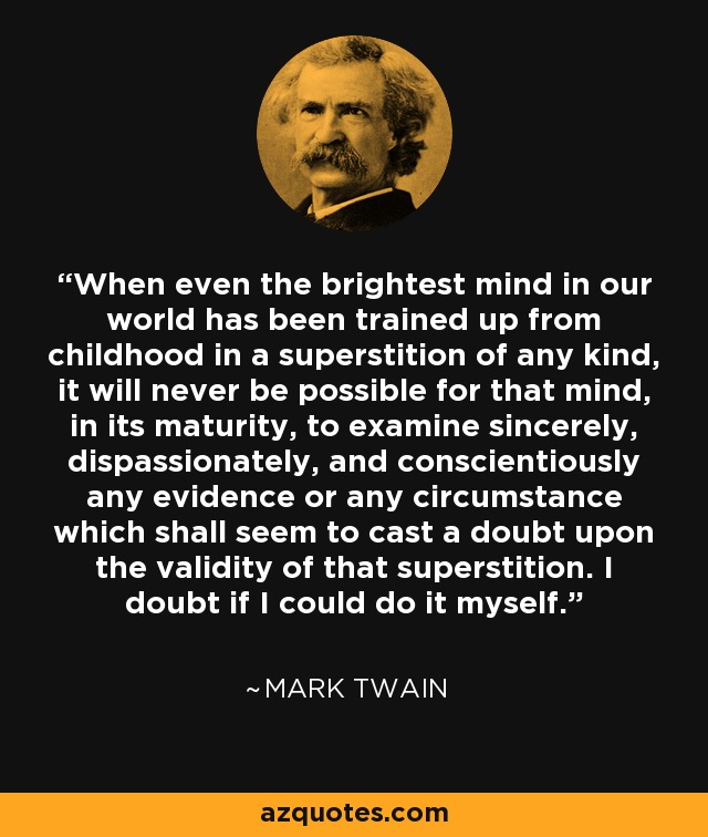 When even the brightest mind in our world has been trained up from childhood in a superstition of any kind, it will never be possible for that mind, in its maturity, to examine sincerely, dispassionately, and conscientiously any evidence or any circumstance which shall seem to cast a doubt upon the validity of that superstition. I doubt if I could do it myself. - Mark Twain
