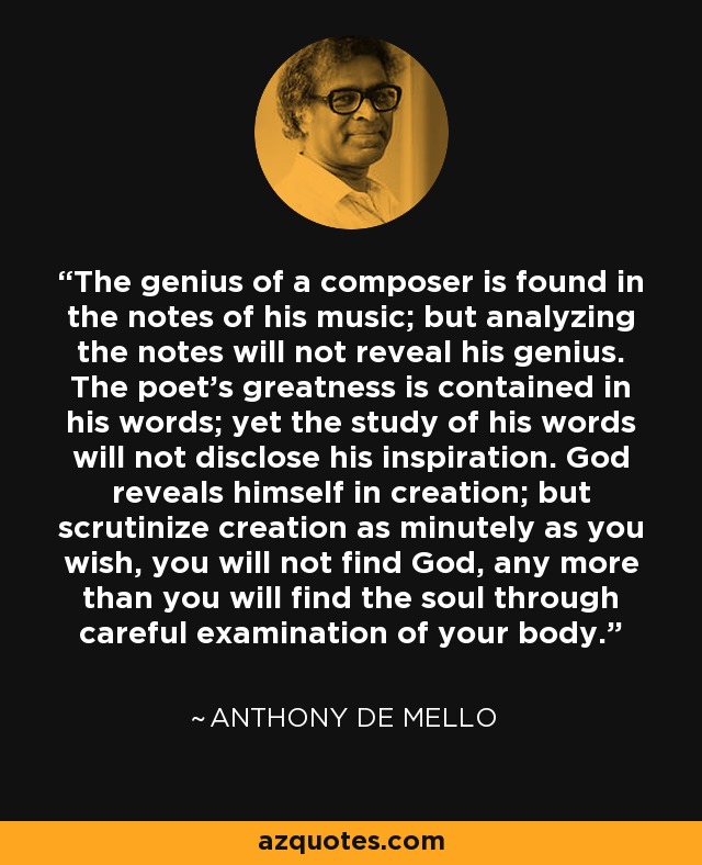 The genius of a composer is found in the notes of his music; but analyzing the notes will not reveal his genius. The poet's greatness is contained in his words; yet the study of his words will not disclose his inspiration. God reveals himself in creation; but scrutinize creation as minutely as you wish, you will not find God, any more than you will find the soul through careful examination of your body. - Anthony de Mello