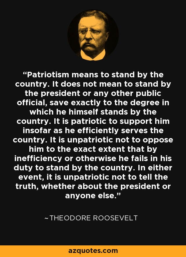 Patriotism means to stand by the country. It does not mean to stand by the president or any other public official, save exactly to the degree in which he himself stands by the country. It is patriotic to support him insofar as he efficiently serves the country. It is unpatriotic not to oppose him to the exact extent that by inefficiency or otherwise he fails in his duty to stand by the country. In either event, it is unpatriotic not to tell the truth, whether about the president or anyone else. - Theodore Roosevelt