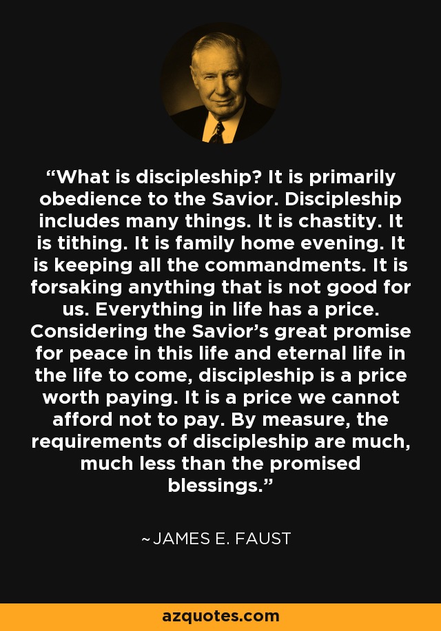 What is discipleship? It is primarily obedience to the Savior. Discipleship includes many things. It is chastity. It is tithing. It is family home evening. It is keeping all the commandments. It is forsaking anything that is not good for us. Everything in life has a price. Considering the Savior's great promise for peace in this life and eternal life in the life to come, discipleship is a price worth paying. It is a price we cannot afford not to pay. By measure, the requirements of discipleship are much, much less than the promised blessings. - James E. Faust