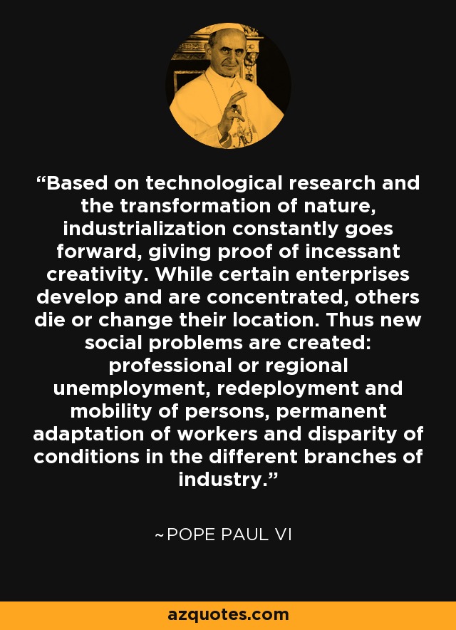 Based on technological research and the transformation of nature, industrialization constantly goes forward, giving proof of incessant creativity. While certain enterprises develop and are concentrated, others die or change their location. Thus new social problems are created: professional or regional unemployment, redeployment and mobility of persons, permanent adaptation of workers and disparity of conditions in the different branches of industry. - Pope Paul VI