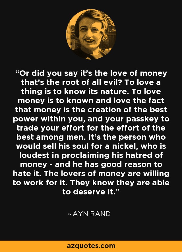 Or did you say it's the love of money that's the root of all evil? To love a thing is to know its nature. To love money is to known and love the fact that money is the creation of the best power within you, and your passkey to trade your effort for the effort of the best among men. It's the person who would sell his soul for a nickel, who is loudest in proclaiming his hatred of money - and he has good reason to hate it. The lovers of money are willing to work for it. They know they are able to deserve it. - Ayn Rand