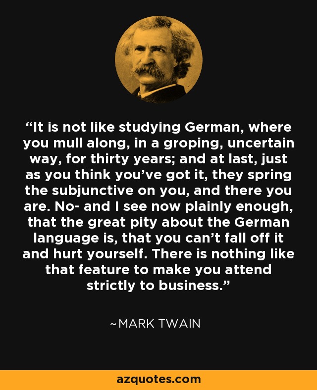 It is not like studying German, where you mull along, in a groping, uncertain way, for thirty years; and at last, just as you think you've got it, they spring the subjunctive on you, and there you are. No- and I see now plainly enough, that the great pity about the German language is, that you can't fall off it and hurt yourself. There is nothing like that feature to make you attend strictly to business. - Mark Twain