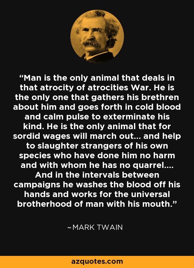 Man is the only animal that deals in that atrocity of atrocities War. He is the only one that gathers his brethren about him and goes forth in cold blood and calm pulse to exterminate his kind. He is the only animal that for sordid wages will march out... and help to slaughter strangers of his own species who have done him no harm and with whom he has no quarrel.... And in the intervals between campaigns he washes the blood off his hands and works for the universal brotherhood of man with his mouth. - Mark Twain