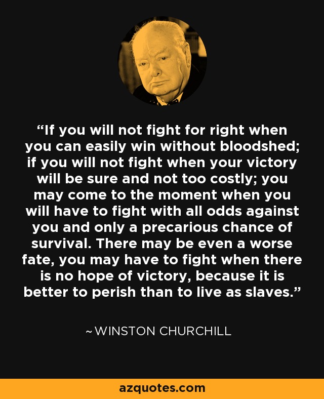 If you will not fight for right when you can easily win without bloodshed; if you will not fight when your victory will be sure and not too costly; you may come to the moment when you will have to fight with all odds against you and only a precarious chance of survival. There may be even a worse fate, you may have to fight when there is no hope of victory, because it is better to perish than to live as slaves. - Winston Churchill