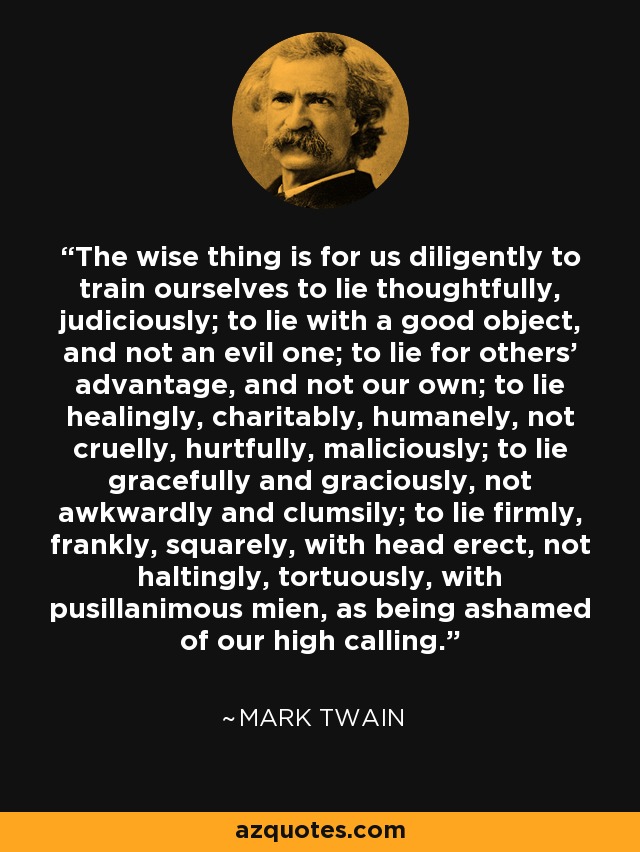 The wise thing is for us diligently to train ourselves to lie thoughtfully, judiciously; to lie with a good object, and not an evil one; to lie for others' advantage, and not our own; to lie healingly, charitably, humanely, not cruelly, hurtfully, maliciously; to lie gracefully and graciously, not awkwardly and clumsily; to lie firmly, frankly, squarely, with head erect, not haltingly, tortuously, with pusillanimous mien, as being ashamed of our high calling. - Mark Twain