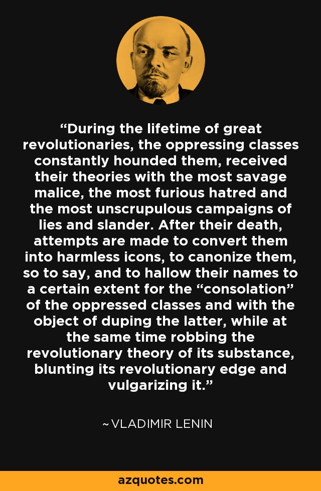 Durante la vida de los grandes revolucionarios, las clases opresoras los acosaron constantemente, recibieron sus teorías con la malicia más salvaje, el odio más furioso y las campañas de mentiras y calumnias más inescrupulosas. Después de su muerte, se intenta convertirlos en iconos inofensivos, canonizarlos, por así decirlo, y santificar sus nombres hasta cierto punto para "consuelo" de las clases oprimidas y con el objeto de embaucar a estas últimas, al tiempo que se despoja a la teoría revolucionaria de su sustancia, se embota su filo revolucionario y se vulgariza. - Vladimir Lenin