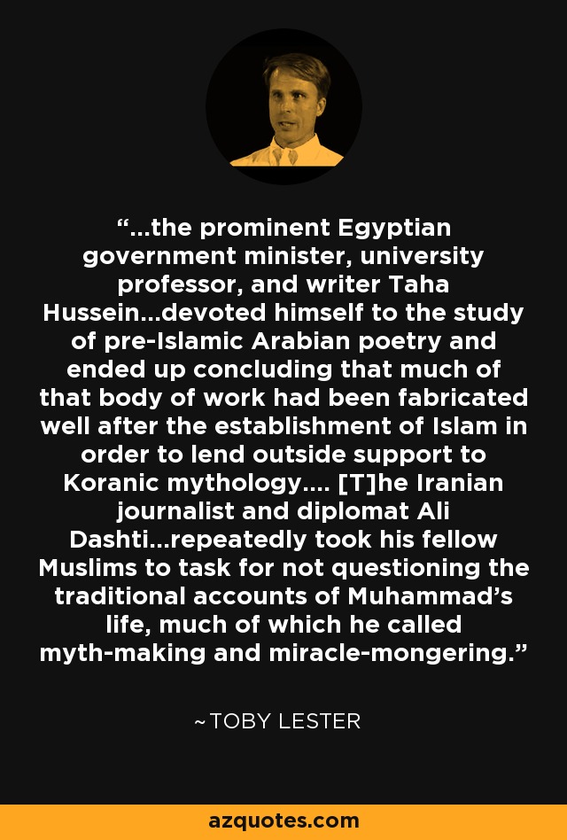 ...the prominent Egyptian government minister, university professor, and writer Taha Hussein...devoted himself to the study of pre-Islamic Arabian poetry and ended up concluding that much of that body of work had been fabricated well after the establishment of Islam in order to lend outside support to Koranic mythology.... [T]he Iranian journalist and diplomat Ali Dashti...repeatedly took his fellow Muslims to task for not questioning the traditional accounts of Muhammad's life, much of which he called myth-making and miracle-mongering. - Toby Lester