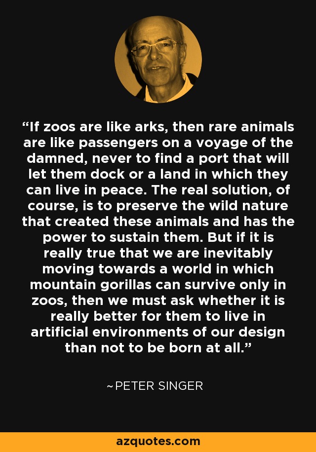 If zoos are like arks, then rare animals are like passengers on a voyage of the damned, never to find a port that will let them dock or a land in which they can live in peace. The real solution, of course, is to preserve the wild nature that created these animals and has the power to sustain them. But if it is really true that we are inevitably moving towards a world in which mountain gorillas can survive only in zoos, then we must ask whether it is really better for them to live in artificial environments of our design than not to be born at all. - Peter Singer