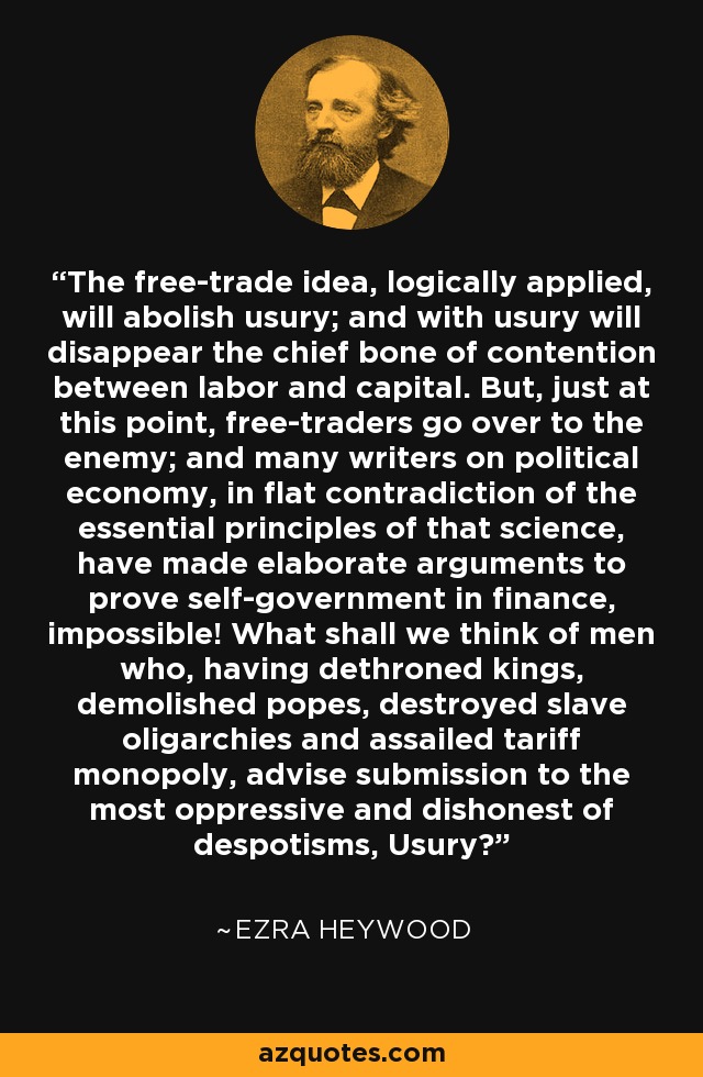 The free-trade idea, logically applied, will abolish usury; and with usury will disappear the chief bone of contention between labor and capital. But, just at this point, free-traders go over to the enemy; and many writers on political economy, in flat contradiction of the essential principles of that science, have made elaborate arguments to prove self-government in finance, impossible! What shall we think of men who, having dethroned kings, demolished popes, destroyed slave oligarchies and assailed tariff monopoly, advise submission to the most oppressive and dishonest of despotisms, Usury? - Ezra Heywood