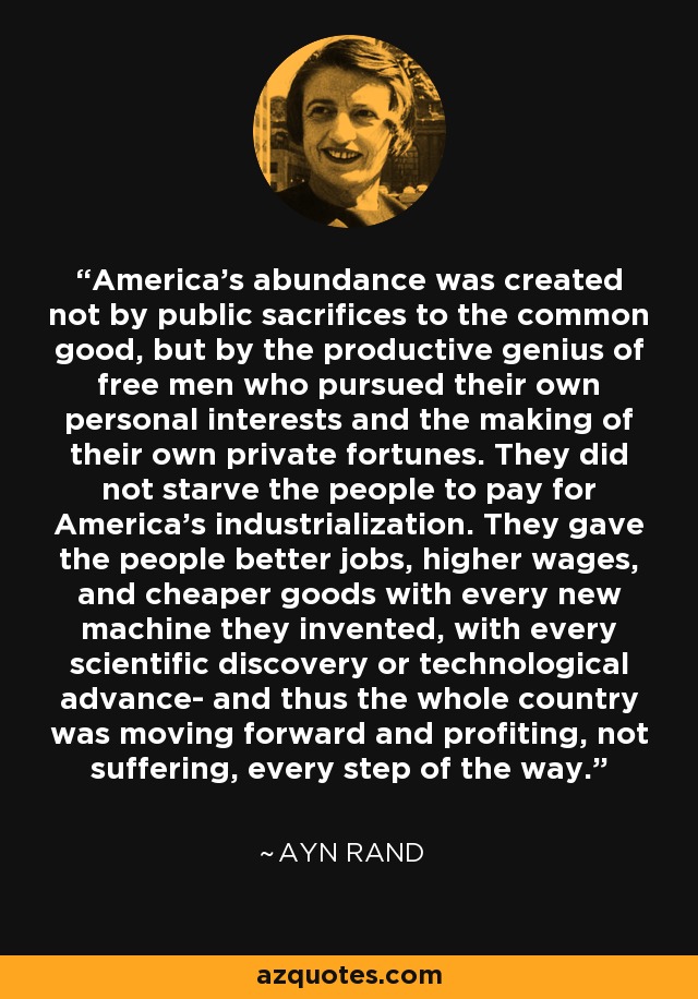 America's abundance was created not by public sacrifices to the common good, but by the productive genius of free men who pursued their own personal interests and the making of their own private fortunes. They did not starve the people to pay for America's industrialization. They gave the people better jobs, higher wages, and cheaper goods with every new machine they invented, with every scientific discovery or technological advance- and thus the whole country was moving forward and profiting, not suffering, every step of the way. - Ayn Rand