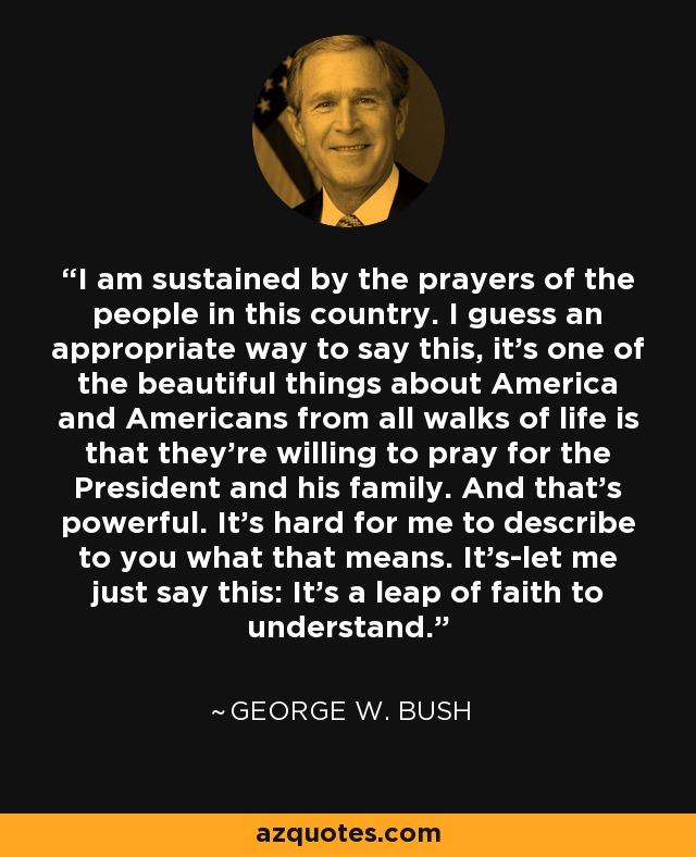 I am sustained by the prayers of the people in this country. I guess an appropriate way to say this, it's one of the beautiful things about America and Americans from all walks of life is that they're willing to pray for the President and his family. And that's powerful. It's hard for me to describe to you what that means. It's-let me just say this: It's a leap of faith to understand. - George W. Bush