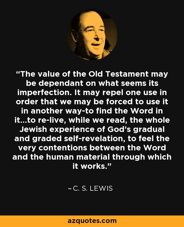 The value of the Old Testament may be dependant on what seems its imperfection. It may repel one use in order that we may be forced to use it in another way-to find the Word in it...to re-live, while we read, the whole Jewish experience of God's gradual and graded self-revelation, to feel the very contentions between the Word and the human material through which it works. - C. S. Lewis