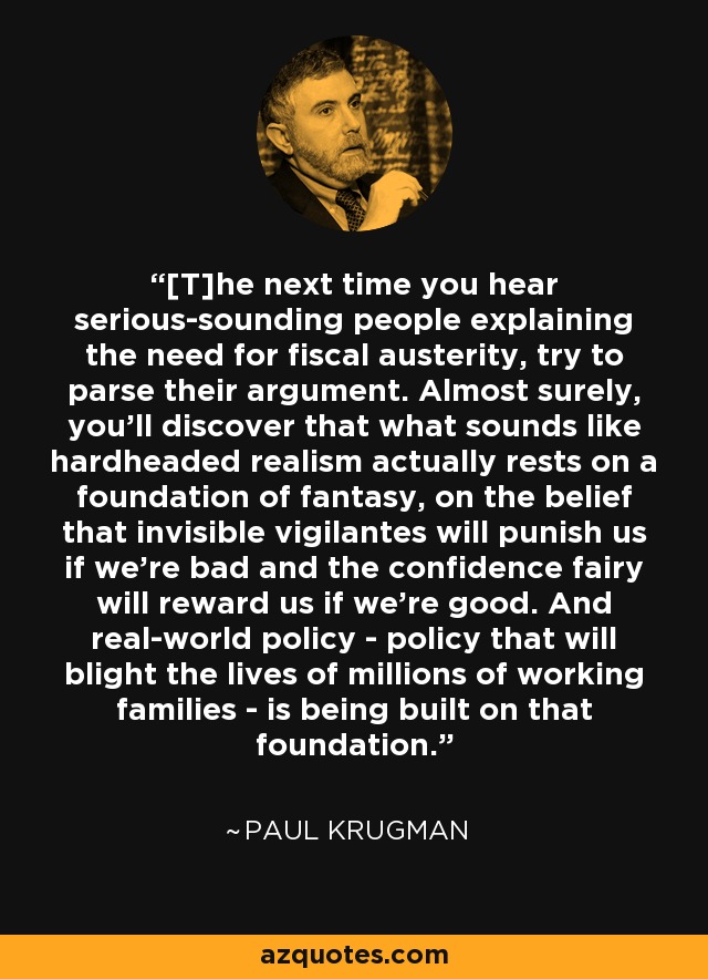 [T]he next time you hear serious-sounding people explaining the need for fiscal austerity, try to parse their argument. Almost surely, you'll discover that what sounds like hardheaded realism actually rests on a foundation of fantasy, on the belief that invisible vigilantes will punish us if we're bad and the confidence fairy will reward us if we're good. And real-world policy - policy that will blight the lives of millions of working families - is being built on that foundation. - Paul Krugman
