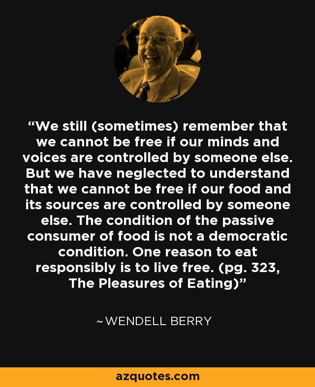 We still (sometimes) remember that we cannot be free if our minds and voices are controlled by someone else. But we have neglected to understand that we cannot be free if our food and its sources are controlled by someone else. The condition of the passive consumer of food is not a democratic condition. One reason to eat responsibly is to live free. (pg. 323, The Pleasures of Eating) - Wendell Berry