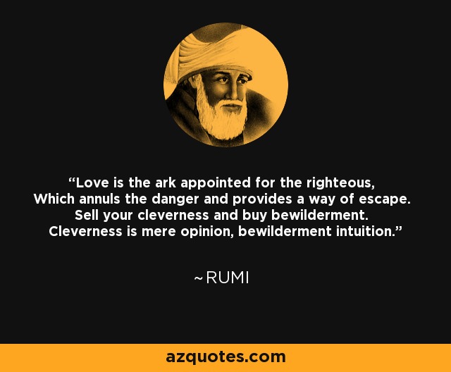 Love is the ark appointed for the righteous, Which annuls the danger and provides a way of escape. Sell your cleverness and buy bewilderment. Cleverness is mere opinion, bewilderment intuition. - Rumi