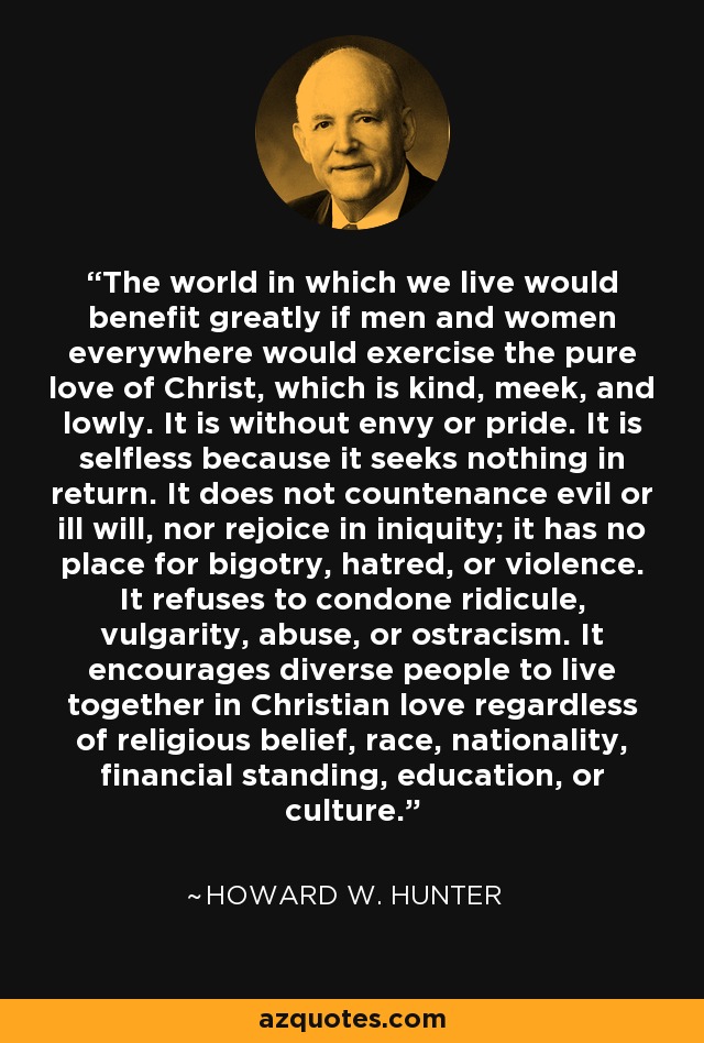 The world in which we live would benefit greatly if men and women everywhere would exercise the pure love of Christ, which is kind, meek, and lowly. It is without envy or pride. It is selfless because it seeks nothing in return. It does not countenance evil or ill will, nor rejoice in iniquity; it has no place for bigotry, hatred, or violence. It refuses to condone ridicule, vulgarity, abuse, or ostracism. It encourages diverse people to live together in Christian love regardless of religious belief, race, nationality, financial standing, education, or culture. - Howard W. Hunter