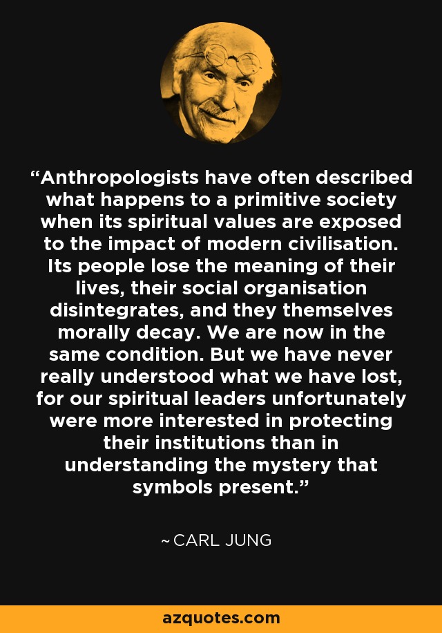 Anthropologists have often described what happens to a primitive society when its spiritual values are exposed to the impact of modern civilisation. Its people lose the meaning of their lives, their social organisation disintegrates, and they themselves morally decay. We are now in the same condition. But we have never really understood what we have lost, for our spiritual leaders unfortunately were more interested in protecting their institutions than in understanding the mystery that symbols present. - Carl Jung