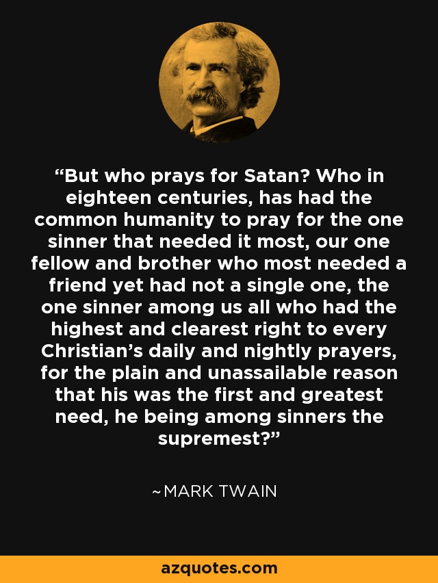 But who prays for Satan? Who in eighteen centuries, has had the common humanity to pray for the one sinner that needed it most, our one fellow and brother who most needed a friend yet had not a single one, the one sinner among us all who had the highest and clearest right to every Christian's daily and nightly prayers, for the plain and unassailable reason that his was the first and greatest need, he being among sinners the supremest? - Mark Twain
