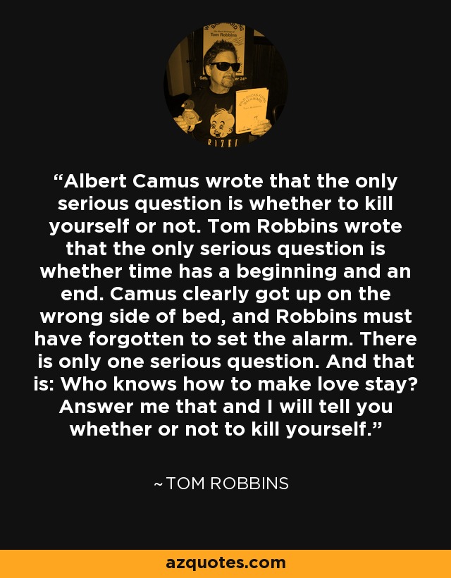 Albert Camus wrote that the only serious question is whether to kill yourself or not. Tom Robbins wrote that the only serious question is whether time has a beginning and an end. Camus clearly got up on the wrong side of bed, and Robbins must have forgotten to set the alarm. There is only one serious question. And that is: Who knows how to make love stay? Answer me that and I will tell you whether or not to kill yourself. - Tom Robbins