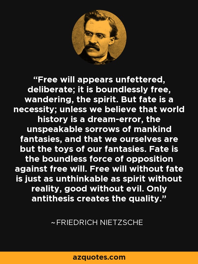 Free will appears unfettered, deliberate; it is boundlessly free, wandering, the spirit. But fate is a necessity; unless we believe that world history is a dream-error, the unspeakable sorrows of mankind fantasies, and that we ourselves are but the toys of our fantasies. Fate is the boundless force of opposition against free will. Free will without fate is just as unthinkable as spirit without reality, good without evil. Only antithesis creates the quality. - Friedrich Nietzsche