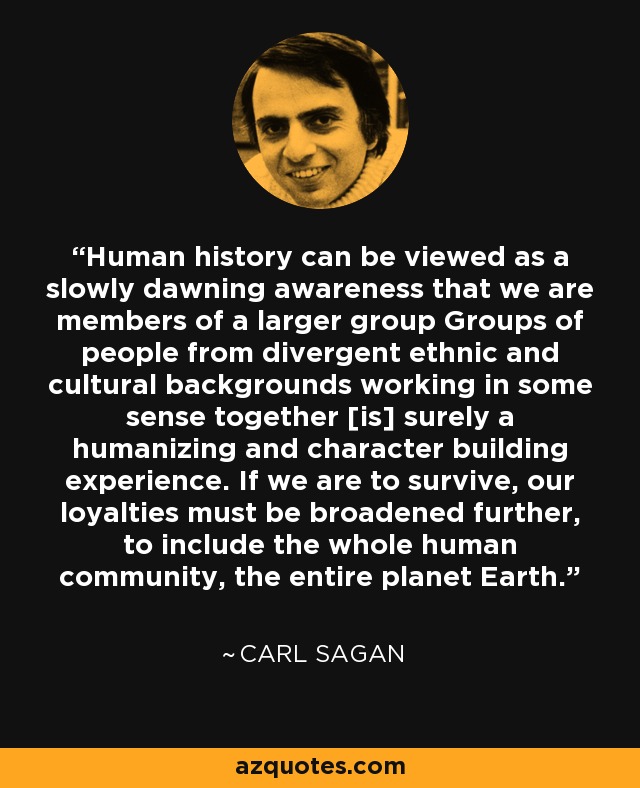 Human history can be viewed as a slowly dawning awareness that we are members of a larger group Groups of people from divergent ethnic and cultural backgrounds working in some sense together [is] surely a humanizing and character building experience. If we are to survive, our loyalties must be broadened further, to include the whole human community, the entire planet Earth. - Carl Sagan