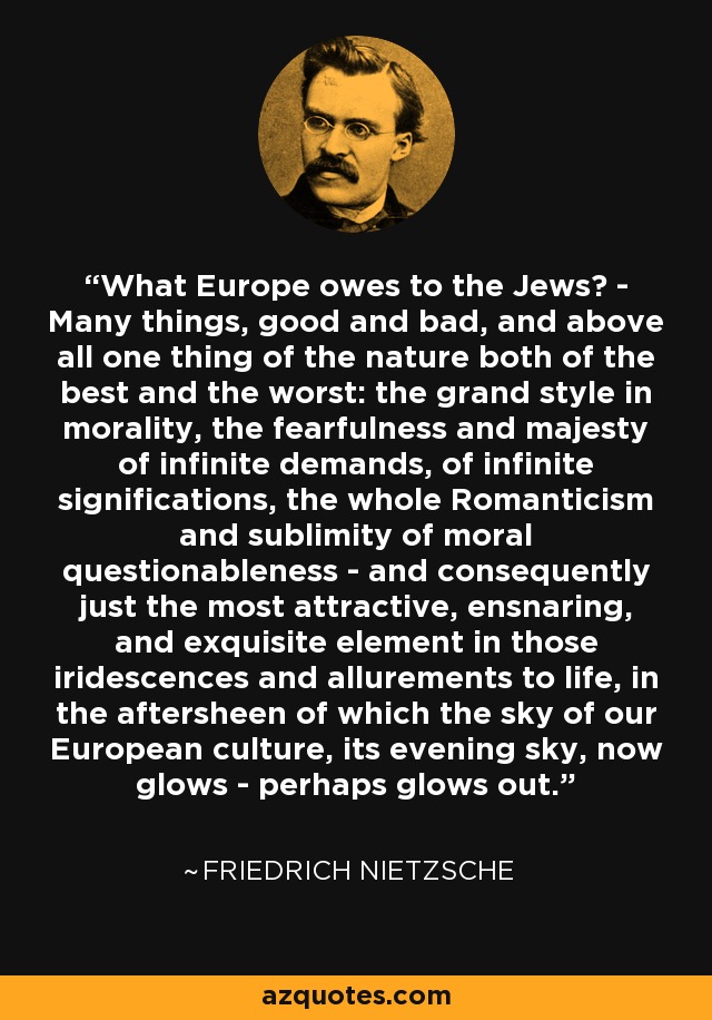 What Europe owes to the Jews? - Many things, good and bad, and above all one thing of the nature both of the best and the worst: the grand style in morality, the fearfulness and majesty of infinite demands, of infinite significations, the whole Romanticism and sublimity of moral questionableness - and consequently just the most attractive, ensnaring, and exquisite element in those iridescences and allurements to life, in the aftersheen of which the sky of our European culture, its evening sky, now glows - perhaps glows out. - Friedrich Nietzsche