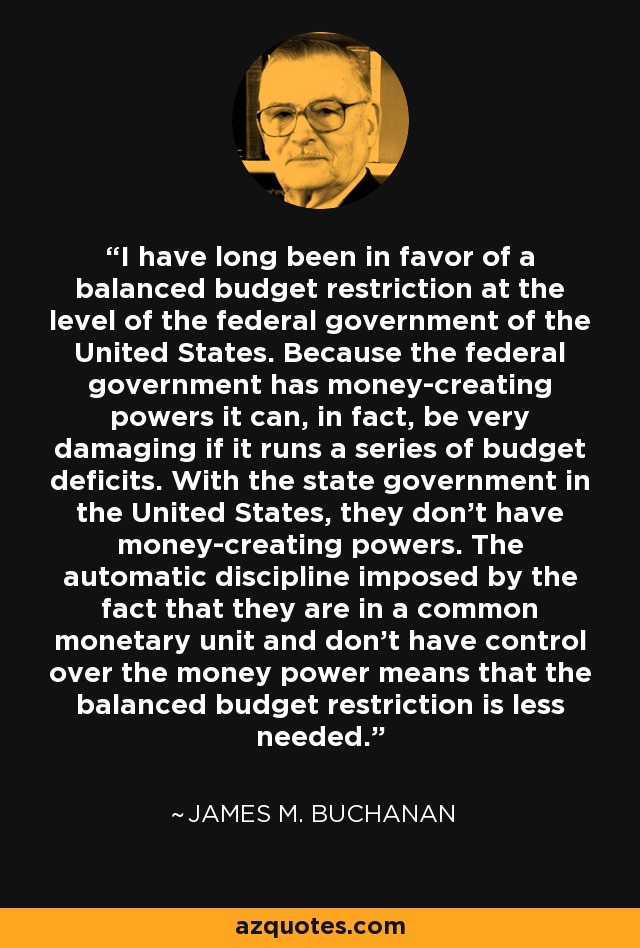 I have long been in favor of a balanced budget restriction at the level of the federal government of the United States. Because the federal government has money-creating powers it can, in fact, be very damaging if it runs a series of budget deficits. With the state government in the United States, they don't have money-creating powers. The automatic discipline imposed by the fact that they are in a common monetary unit and don't have control over the money power means that the balanced budget restriction is less needed. - James M. Buchanan