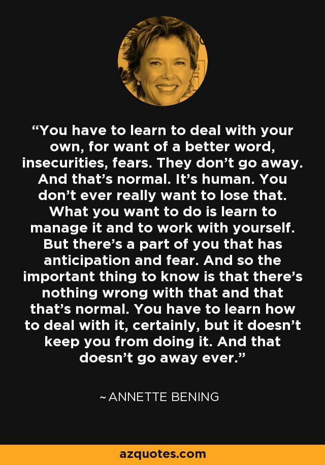 You have to learn to deal with your own, for want of a better word, insecurities, fears. They don't go away. And that's normal. It's human. You don't ever really want to lose that. What you want to do is learn to manage it and to work with yourself. But there's a part of you that has anticipation and fear. And so the important thing to know is that there's nothing wrong with that and that that's normal. You have to learn how to deal with it, certainly, but it doesn't keep you from doing it. And that doesn't go away ever. - Annette Bening