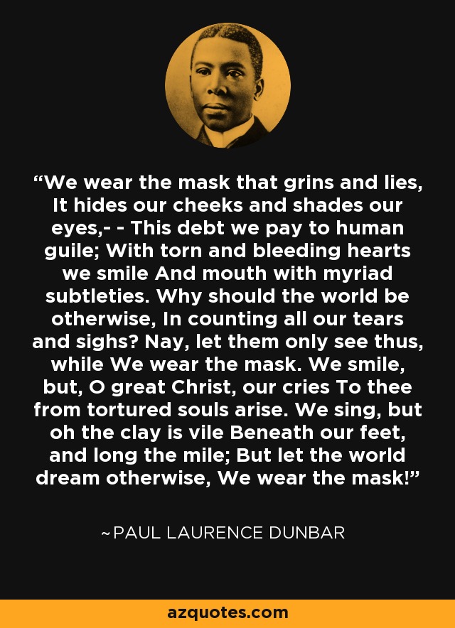 We wear the mask that grins and lies, It hides our cheeks and shades our eyes,- - This debt we pay to human guile; With torn and bleeding hearts we smile And mouth with myriad subtleties. Why should the world be otherwise, In counting all our tears and sighs? Nay, let them only see thus, while We wear the mask. We smile, but, O great Christ, our cries To thee from tortured souls arise. We sing, but oh the clay is vile Beneath our feet, and long the mile; But let the world dream otherwise, We wear the mask! - Paul Laurence Dunbar