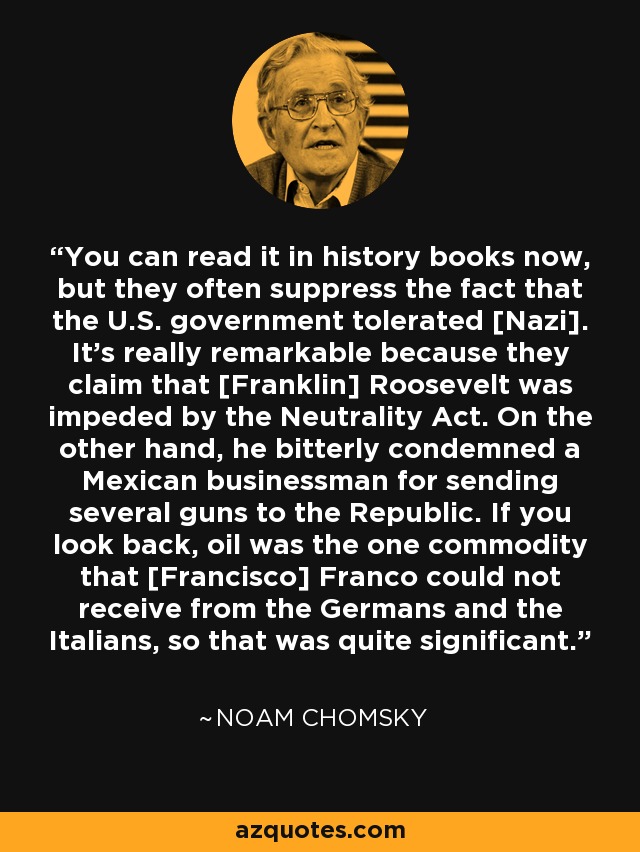 Ahora se puede leer en los libros de historia, pero a menudo suprimen el hecho de que el gobierno estadounidense toleró [el nazismo]. Es realmente notable porque afirman que [Franklin] Roosevelt se vio impedido por la Ley de Neutralidad. Por otro lado, condenó amargamente a un empresario mexicano por enviar varias armas a la República. Si echamos la vista atrás, el petróleo era la única mercancía que [Francisco] Franco no podía recibir de los alemanes y los italianos, así que eso era bastante significativo. - Noam Chomsky