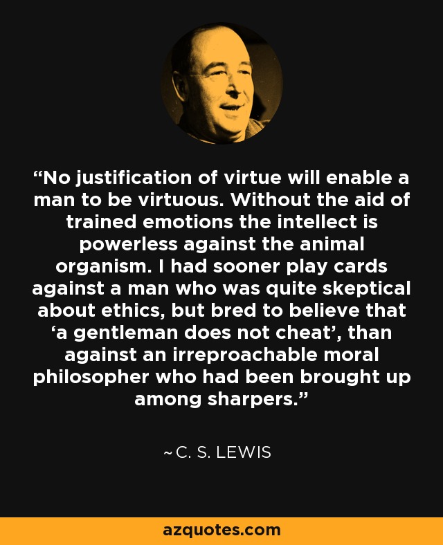 No justification of virtue will enable a man to be virtuous. Without the aid of trained emotions the intellect is powerless against the animal organism. I had sooner play cards against a man who was quite skeptical about ethics, but bred to believe that ‘a gentleman does not cheat’, than against an irreproachable moral philosopher who had been brought up among sharpers. - C. S. Lewis