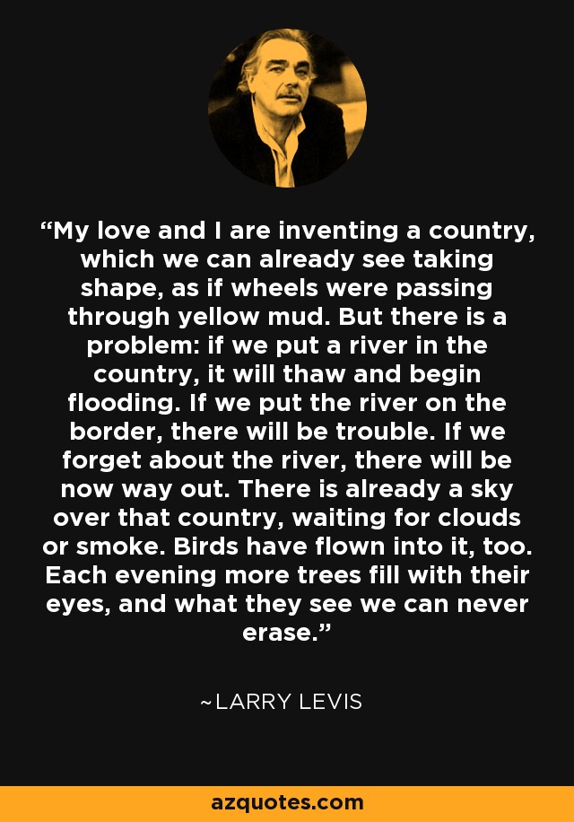 My love and I are inventing a country, which we can already see taking shape, as if wheels were passing through yellow mud. But there is a problem: if we put a river in the country, it will thaw and begin flooding. If we put the river on the border, there will be trouble. If we forget about the river, there will be now way out. There is already a sky over that country, waiting for clouds or smoke. Birds have flown into it, too. Each evening more trees fill with their eyes, and what they see we can never erase. - Larry Levis