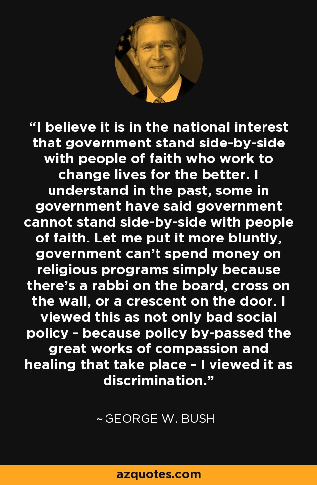 I believe it is in the national interest that government stand side-by-side with people of faith who work to change lives for the better. I understand in the past, some in government have said government cannot stand side-by-side with people of faith. Let me put it more bluntly, government can't spend money on religious programs simply because there's a rabbi on the board, cross on the wall, or a crescent on the door. I viewed this as not only bad social policy - because policy by-passed the great works of compassion and healing that take place - I viewed it as discrimination. - George W. Bush