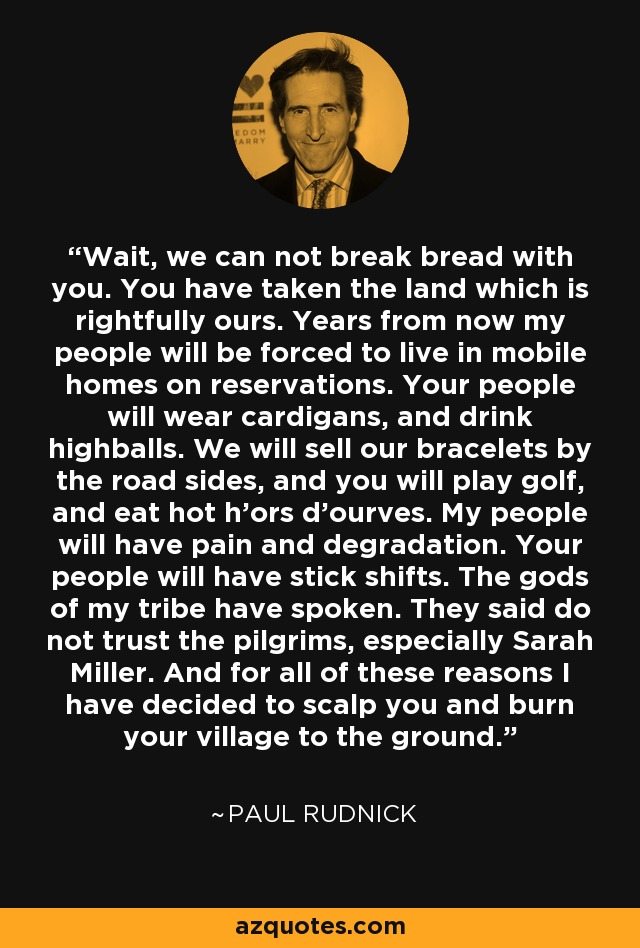 Wait, we can not break bread with you. You have taken the land which is rightfully ours. Years from now my people will be forced to live in mobile homes on reservations. Your people will wear cardigans, and drink highballs. We will sell our bracelets by the road sides, and you will play golf, and eat hot h'ors d'ourves. My people will have pain and degradation. Your people will have stick shifts. The gods of my tribe have spoken. They said do not trust the pilgrims, especially Sarah Miller. And for all of these reasons I have decided to scalp you and burn your village to the ground. - Paul Rudnick