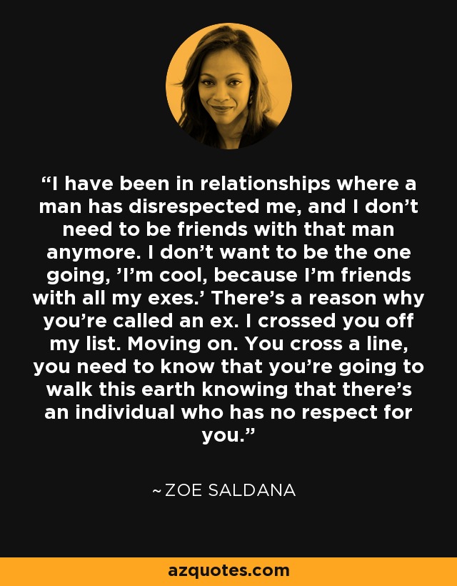 I have been in relationships where a man has disrespected me, and I don't need to be friends with that man anymore. I don't want to be the one going, 'I'm cool, because I'm friends with all my exes.' There's a reason why you're called an ex. I crossed you off my list. Moving on. You cross a line, you need to know that you're going to walk this earth knowing that there's an individual who has no respect for you. - Zoe Saldana