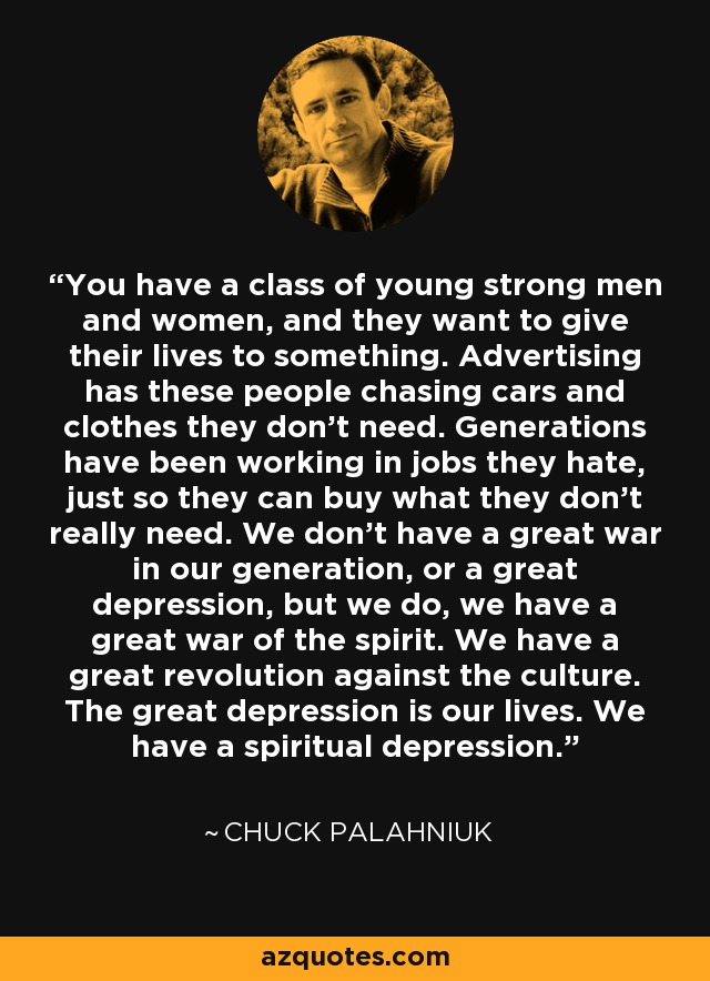 You have a class of young strong men and women, and they want to give their lives to something. Advertising has these people chasing cars and clothes they don't need. Generations have been working in jobs they hate, just so they can buy what they don't really need. We don't have a great war in our generation, or a great depression, but we do, we have a great war of the spirit. We have a great revolution against the culture. The great depression is our lives. We have a spiritual depression. - Chuck Palahniuk