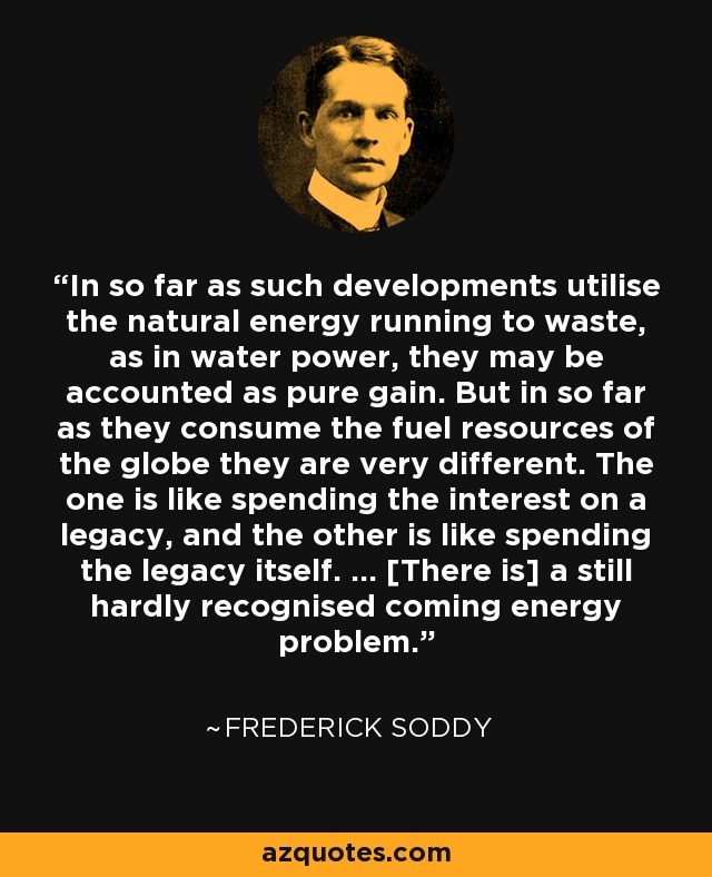 In so far as such developments utilise the natural energy running to waste, as in water power, they may be accounted as pure gain. But in so far as they consume the fuel resources of the globe they are very different. The one is like spending the interest on a legacy, and the other is like spending the legacy itself. ... [There is] a still hardly recognised coming energy problem. - Frederick Soddy