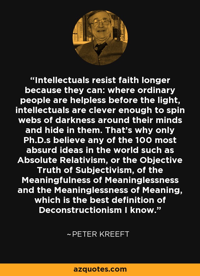Intellectuals resist faith longer because they can: where ordinary people are helpless before the light, intellectuals are clever enough to spin webs of darkness around their minds and hide in them. That's why only Ph.D.s believe any of the 100 most absurd ideas in the world such as Absolute Relativism, or the Objective Truth of Subjectivism, of the Meaningfulness of Meaninglessness and the Meaninglessness of Meaning, which is the best definition of Deconstructionism I know. - Peter Kreeft