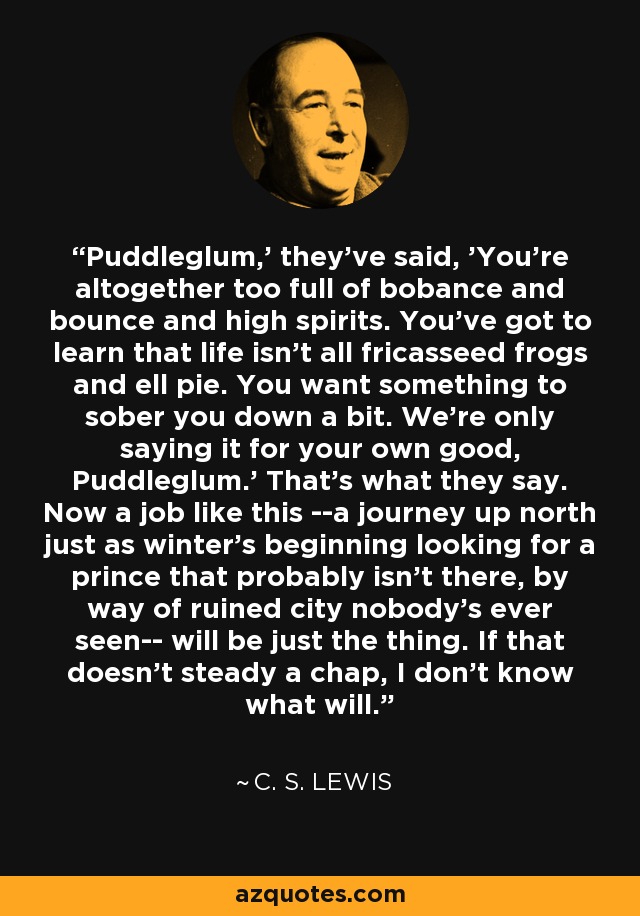 Puddleglum,' they've said, 'You're altogether too full of bobance and bounce and high spirits. You've got to learn that life isn't all fricasseed frogs and ell pie. You want something to sober you down a bit. We're only saying it for your own good, Puddleglum.' That's what they say. Now a job like this --a journey up north just as winter's beginning looking for a prince that probably isn't there, by way of ruined city nobody's ever seen-- will be just the thing. If that doesn't steady a chap, I don't know what will. - C. S. Lewis