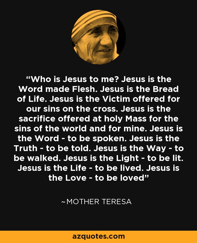 Who is Jesus to me? Jesus is the Word made Flesh. Jesus is the Bread of Life. Jesus is the Victim offered for our sins on the cross. Jesus is the sacrifice offered at holy Mass for the sins of the world and for mine. Jesus is the Word - to be spoken. Jesus is the Truth - to be told. Jesus is the Way - to be walked. Jesus is the Light - to be lit. Jesus is the Life - to be lived. Jesus is the Love - to be loved - Mother Teresa