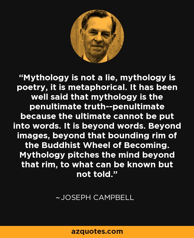 Mythology is not a lie, mythology is poetry, it is metaphorical. It has been well said that mythology is the penultimate truth--penultimate because the ultimate cannot be put into words. It is beyond words. Beyond images, beyond that bounding rim of the Buddhist Wheel of Becoming. Mythology pitches the mind beyond that rim, to what can be known but not told. - Joseph Campbell