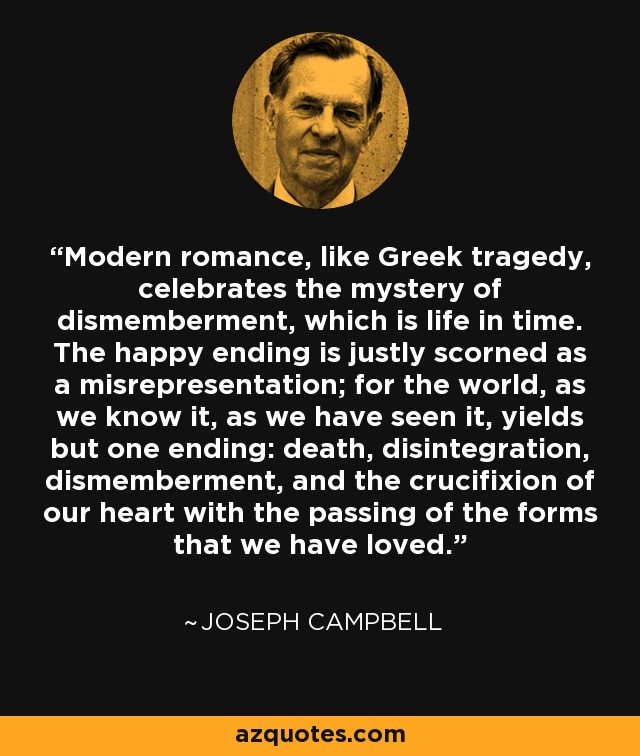 Modern romance, like Greek tragedy, celebrates the mystery of dismemberment, which is life in time. The happy ending is justly scorned as a misrepresentation; for the world, as we know it, as we have seen it, yields but one ending: death, disintegration, dismemberment, and the crucifixion of our heart with the passing of the forms that we have loved. - Joseph Campbell